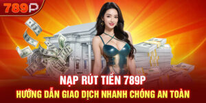 Nạp Rút Tiền 789P - Hướng Dẫn Giao Dịch Nhanh Chóng An Toàn